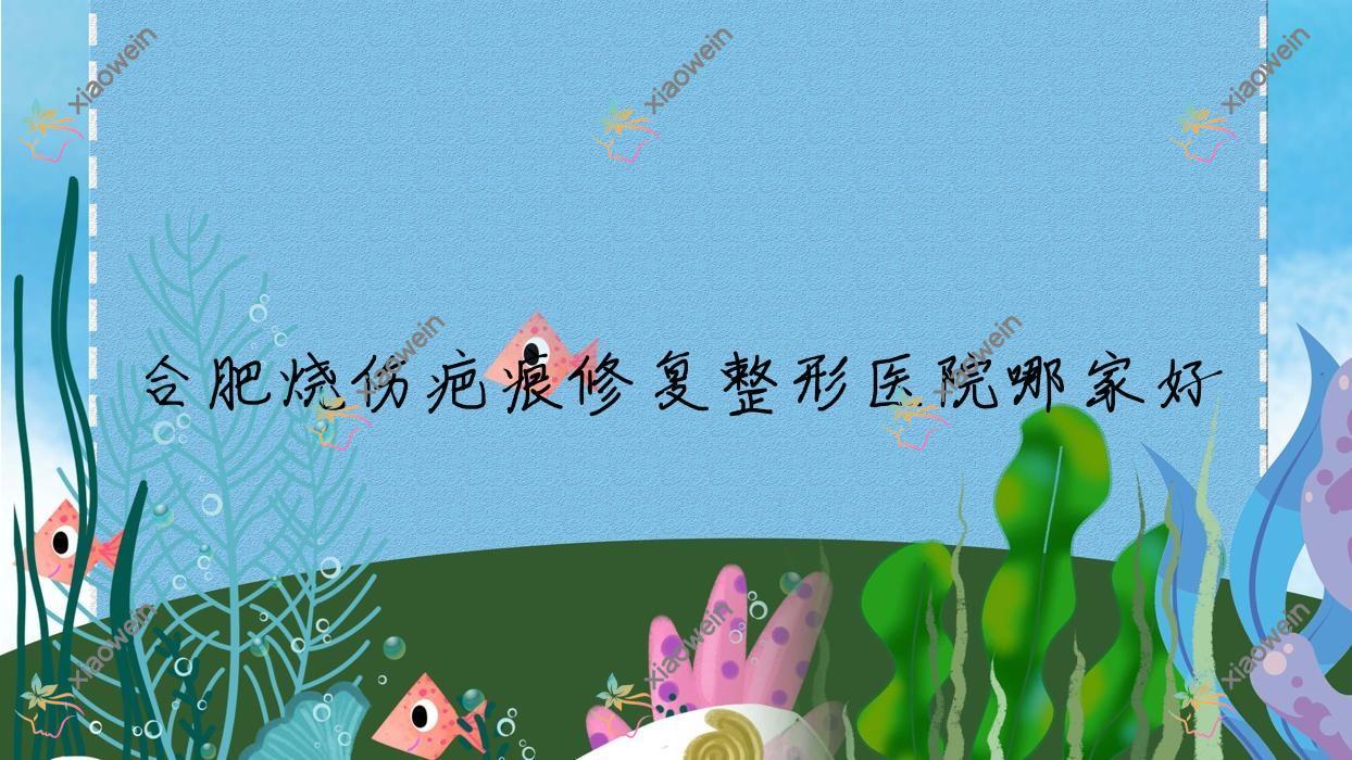 合肥烧伤疤痕修复哪家好？推荐合肥烧伤疤痕修复口碑不错还正规的医院