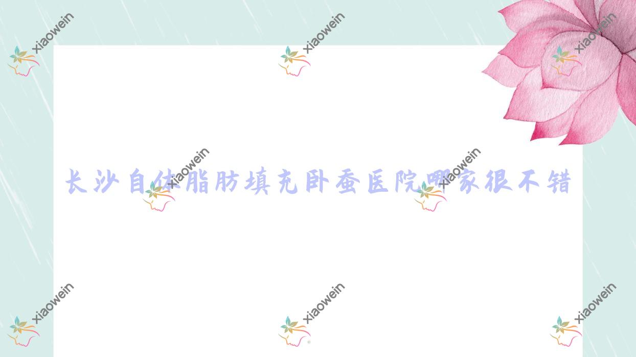 长沙自体脂肪填充卧蚕医院哪家很不错？做人工货源优质卧蚕/胶原蛋白丰卧蚕的医院有这10家