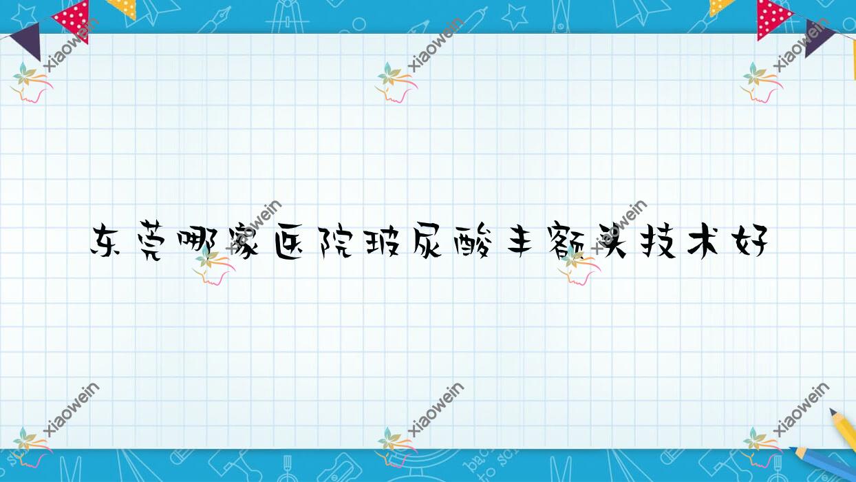 东莞哪家医院玻尿酸丰额头技术好？甄选10家受欢迎医院,附医院详细阐述