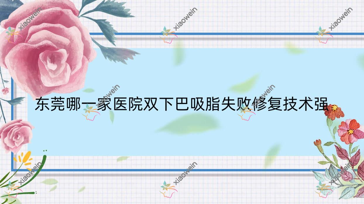 东莞哪一家医院双下巴吸脂失败修复技术强？优选十家超人气医院,附医院解析