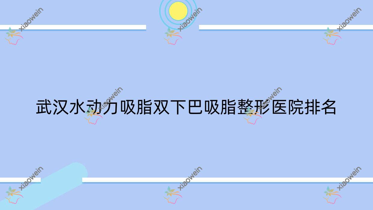 武汉水动力吸脂双下巴吸脂哪家医院较好？人气排行前十，元气星颜等声誉入围