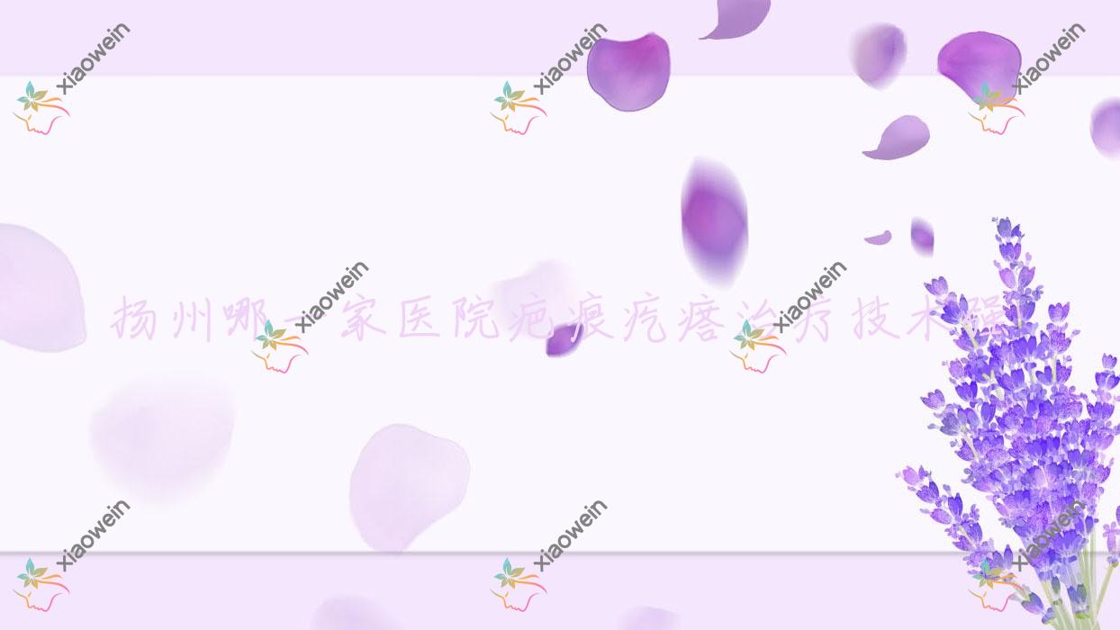 扬州哪一家医院疤痕疙瘩治疗技术强?优选十家热门医院,附医院解析