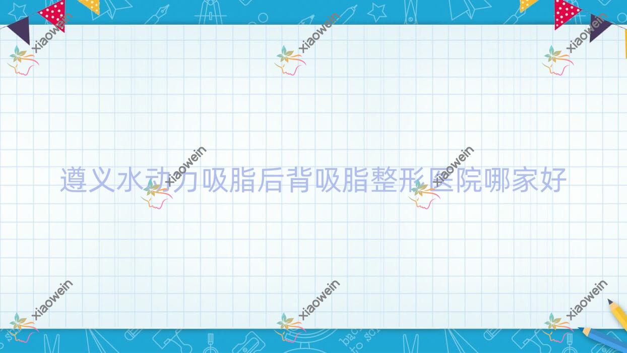 遵义水动力吸脂后背吸脂哪家好？推荐遵义水动力吸脂后背吸脂靠谱还正规的医院