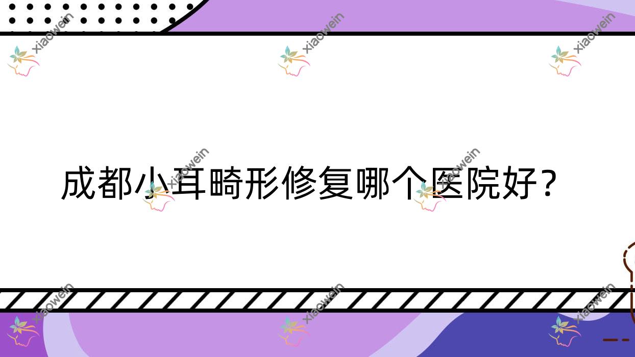 成都小耳畸形修复哪个医院好？2023排名:卡美芝|都米兰柏羽医院|青羊中研皮肤美容科等入选！附价目表
