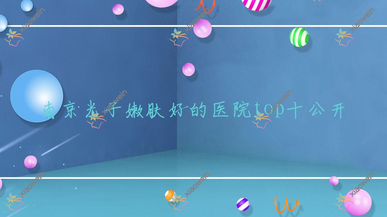 南京光子嫩肤好的医院top十公开:香格里拉、兰桂坊、大学医学院附属金陵医院皮肤科等有名气大医生