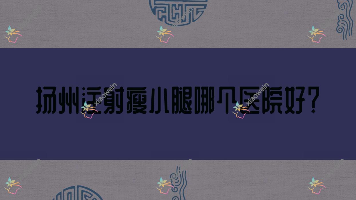扬州注射瘦小腿哪个医院好？2023排行:奕美/瓷白/深白等上榜！附收费表