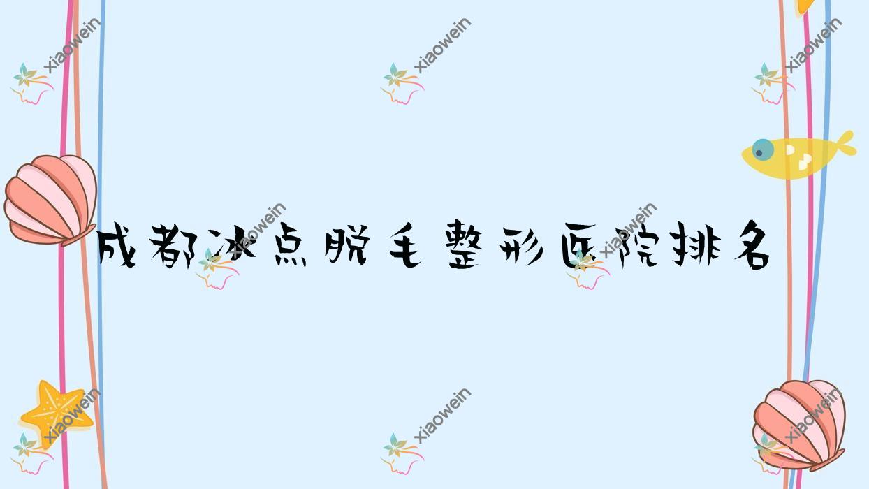 成都冰点脱毛好的医院排名:冰点脱毛好的专业医院除了星鉴还有这10家