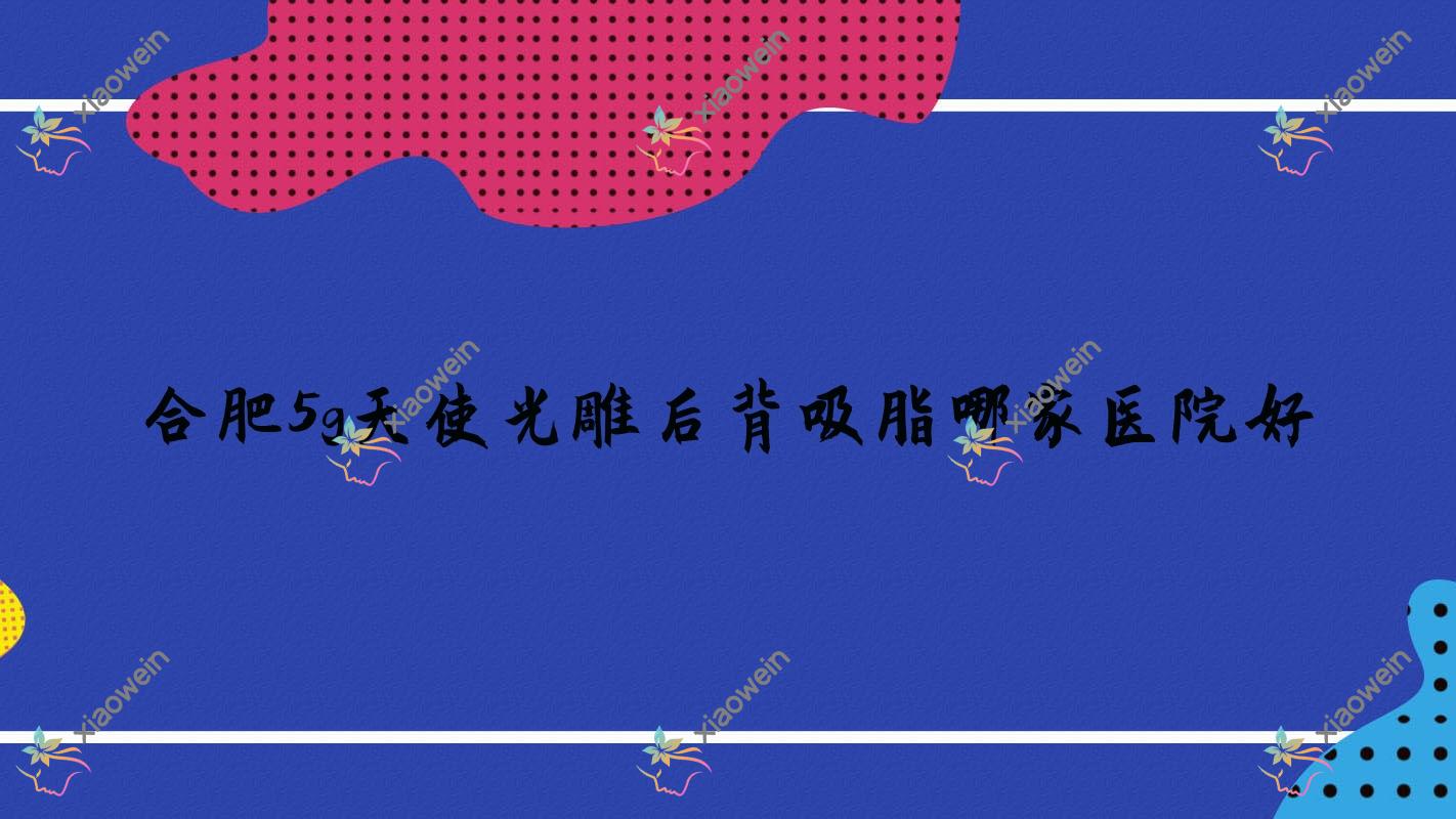 合肥5g天使光雕后背吸脂哪家医院好？整形医院、口碑测评费用价格表预览！