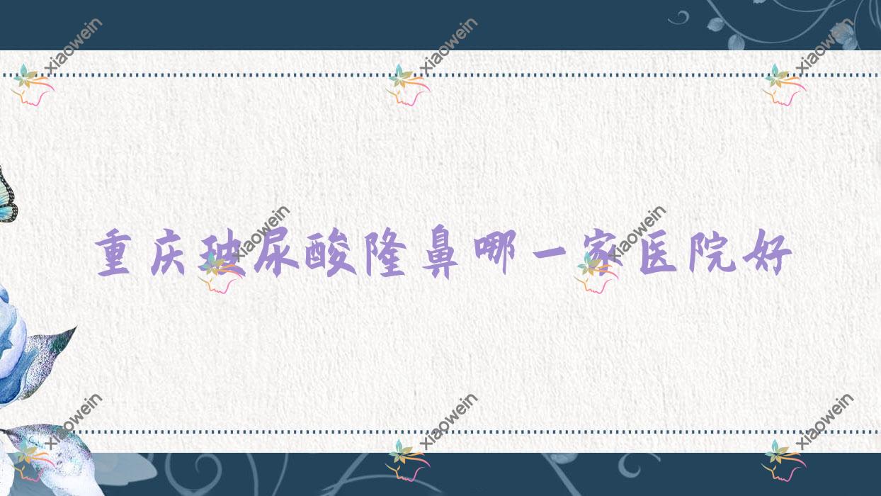 重庆玻尿酸隆鼻哪一家医院好?整形医院、声誉评测费用价格表总览!