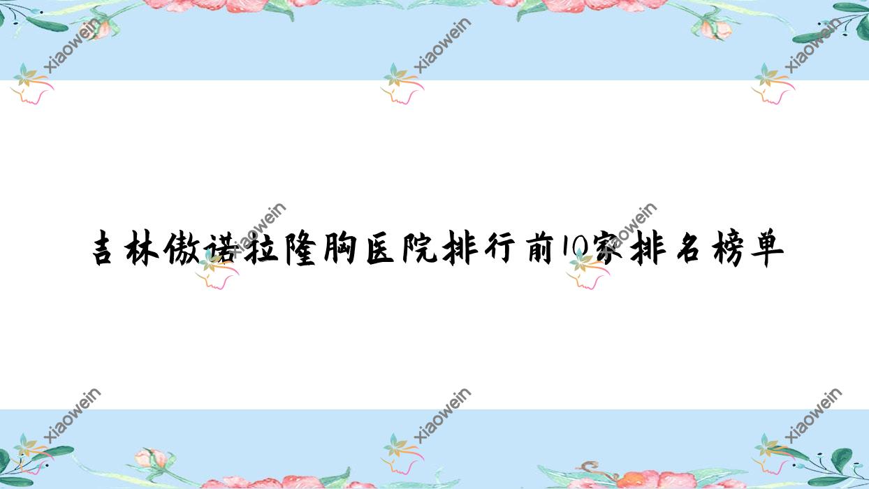 吉林傲诺拉隆胸医院排行前10家排名榜单预览、美辰医院是本地热门医院