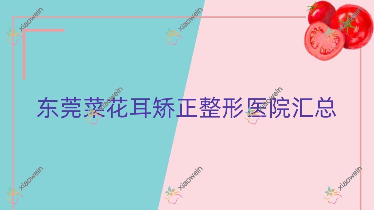 东莞菜花耳矫正整形医院汇总前10评价,汇总当地这10家被网友们推荐