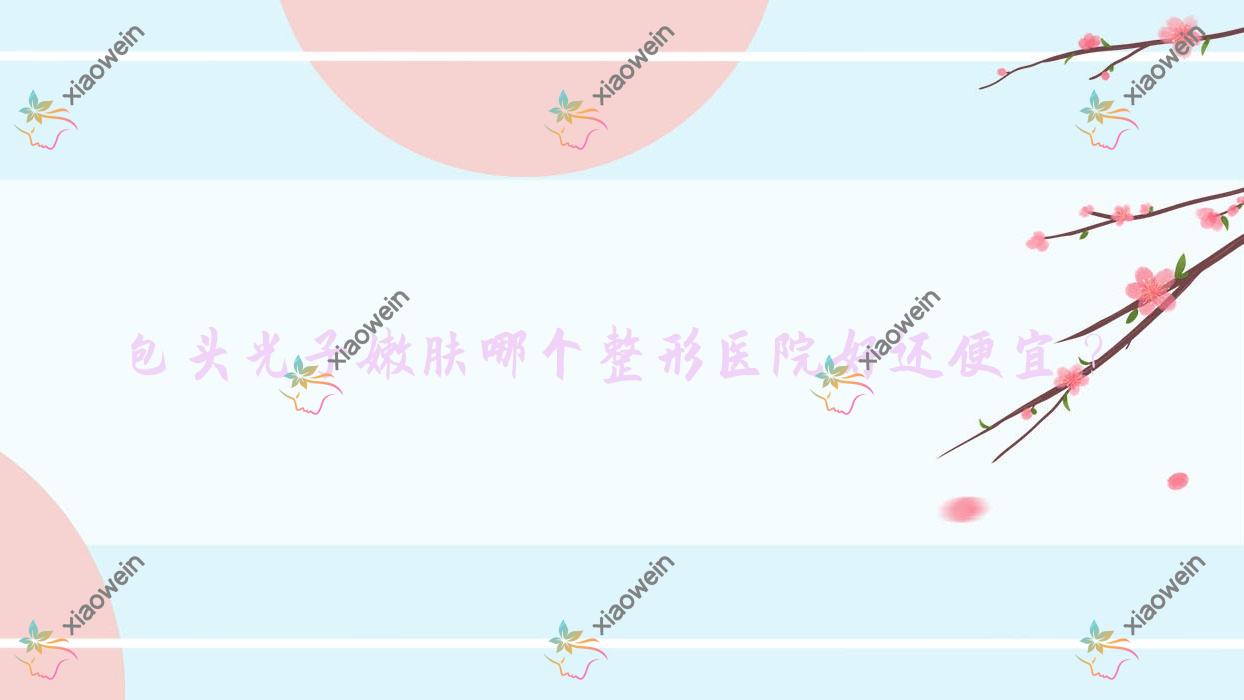 包头光子嫩肤哪个医院好还便宜？平禄骨科医院科/维美艺恩好又便宜