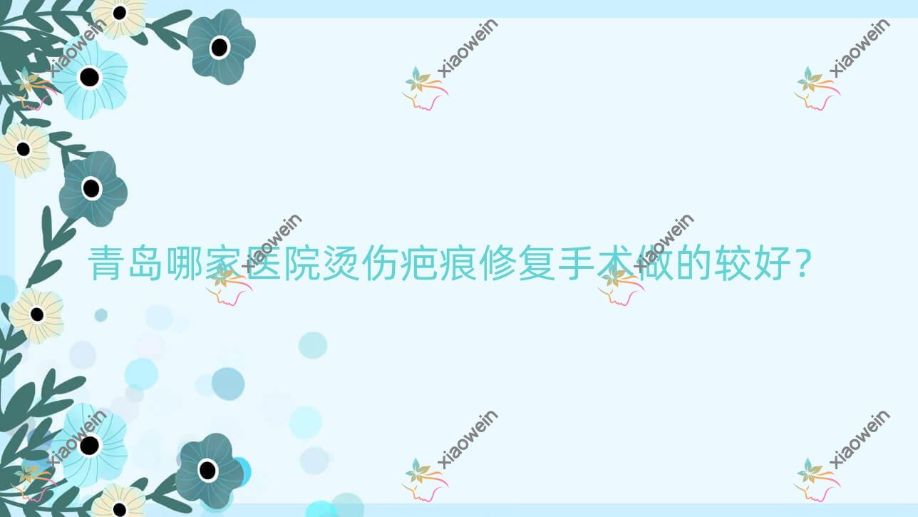 青岛哪家医院烫伤疤痕修复手术做的较好？新版青岛烫伤疤痕修复排名榜TOP10医院出炉