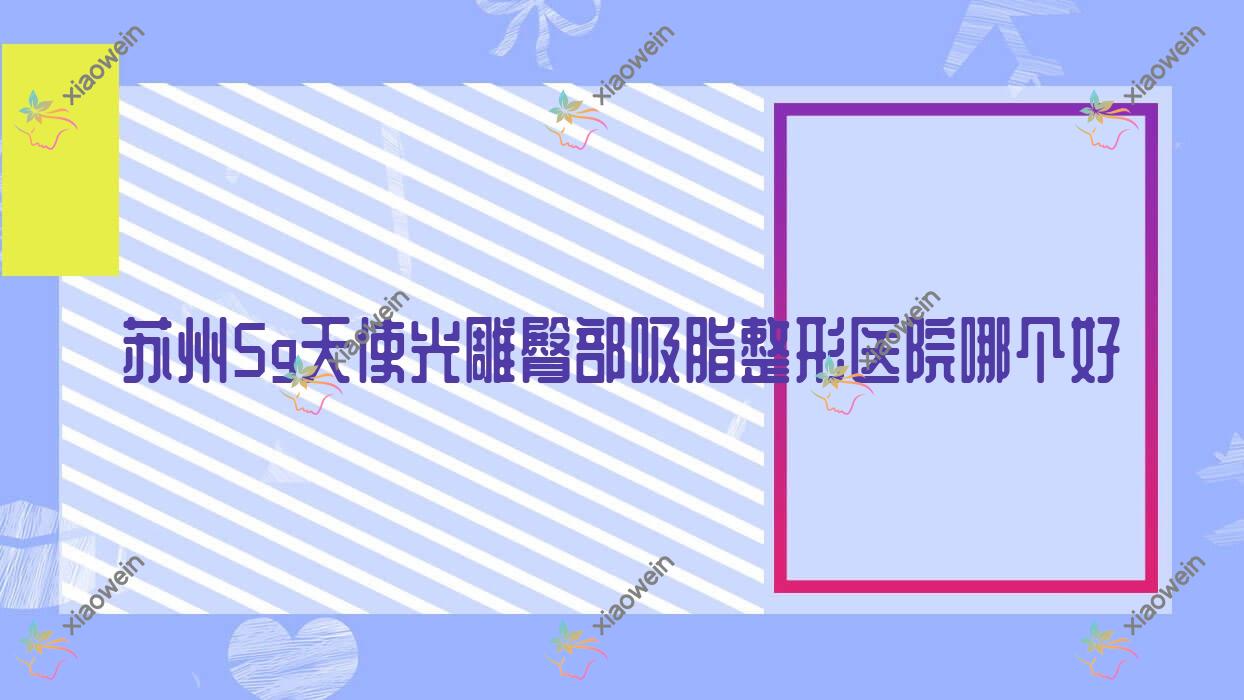苏州5g天使光雕臀部吸脂医院哪个好？塞莱维/丰采，附价格表