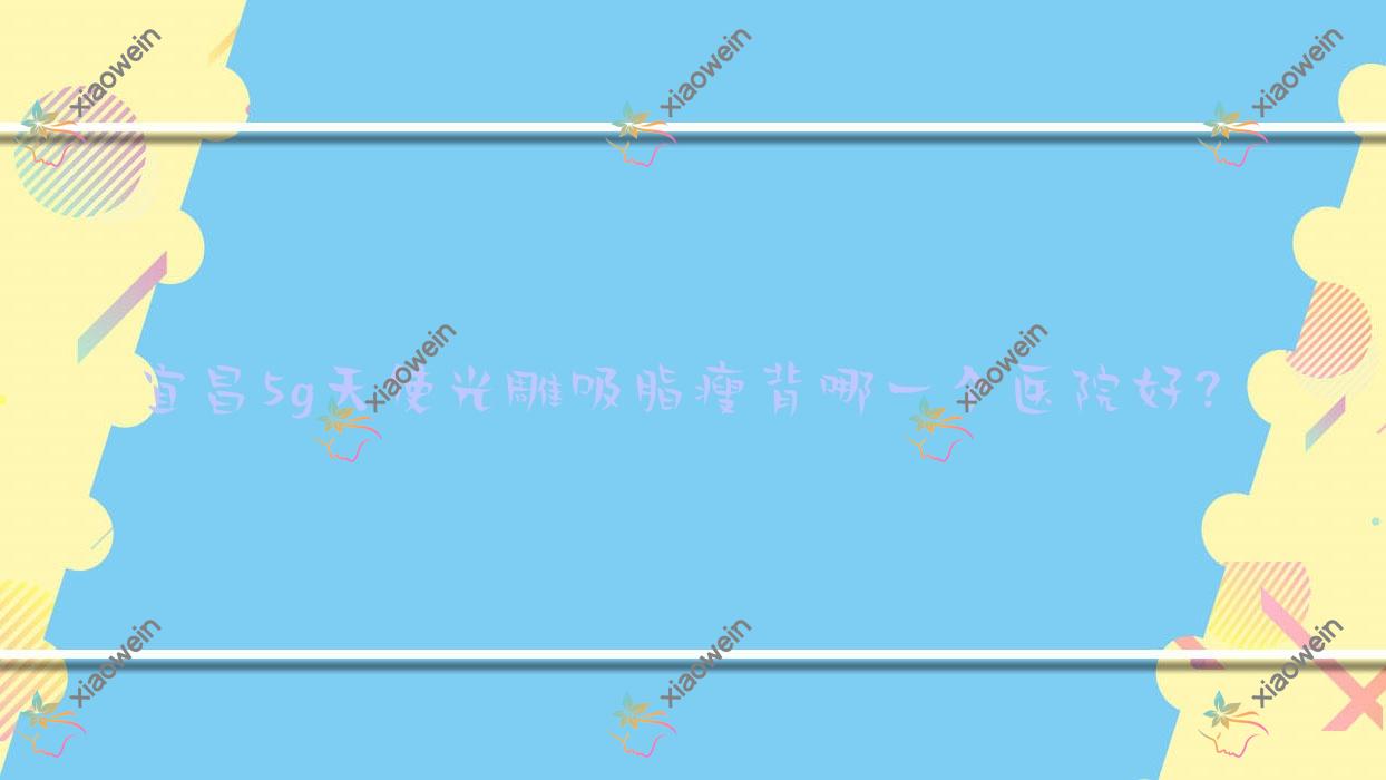 宜昌5g天使光雕吸脂瘦背哪一个医院好？盘点十家当地技术力较高的整形机构