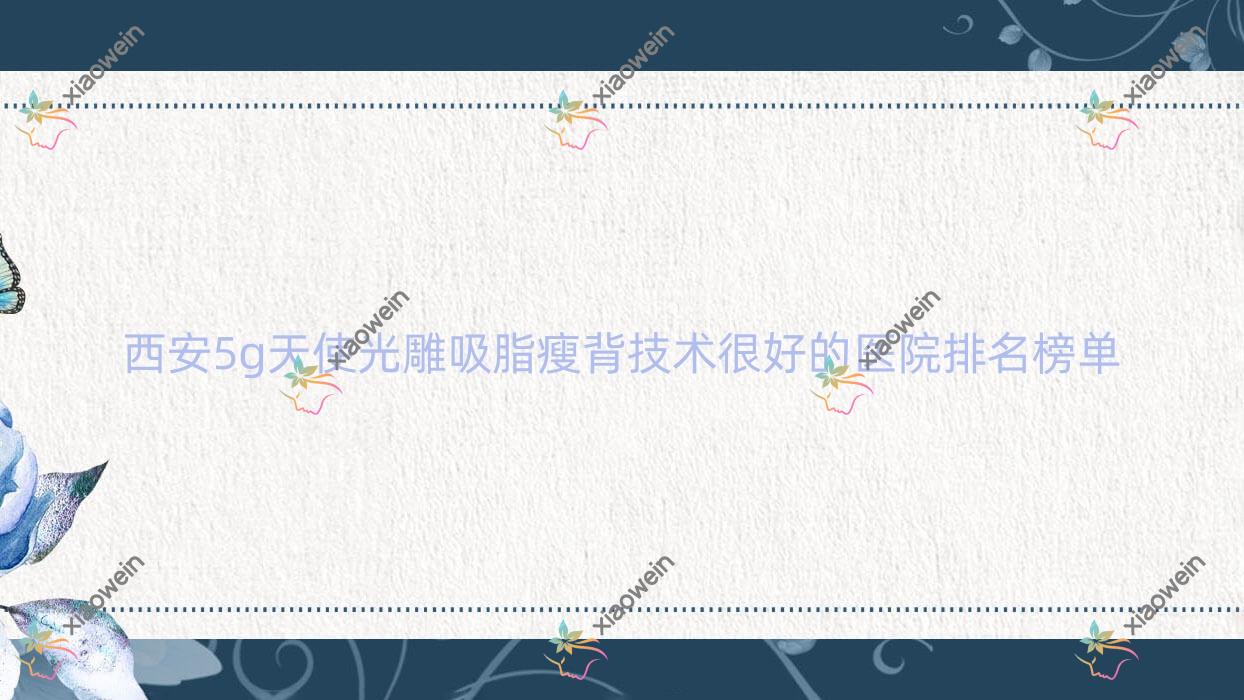 公开！西安5g天使光雕吸脂瘦背技术很好的医院排名榜单|前10名具体介绍,有几家是公办