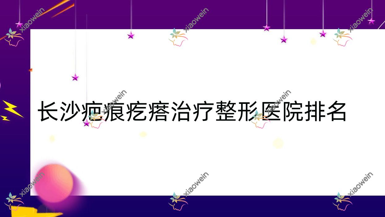 长沙疤痕疙瘩治疗医院排名前10:玺罗、湖南芯悦媄疤痕疙瘩治疗较好