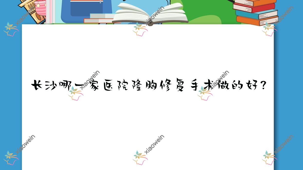 长沙哪一家医院隆胸修复手术做的好？新版长沙隆胸修复排行榜TOP十医院公布