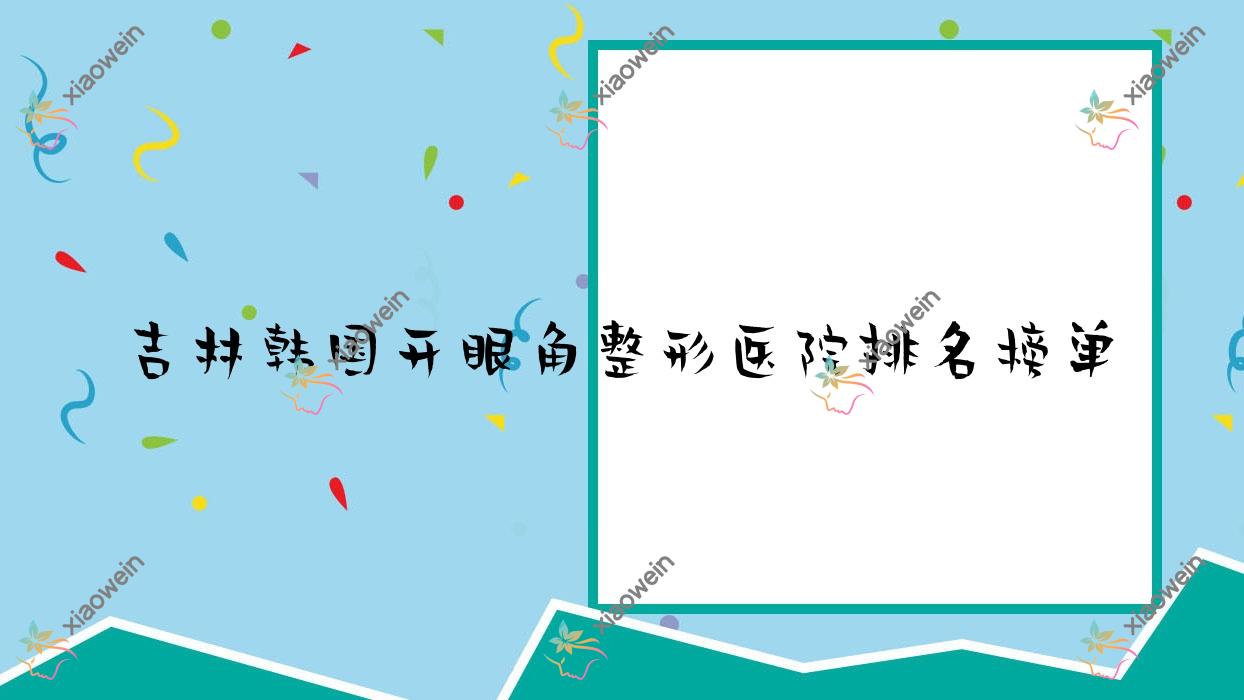 吉林韩国开眼角整形医院排名榜单更新(美辰医院实力人气很高)