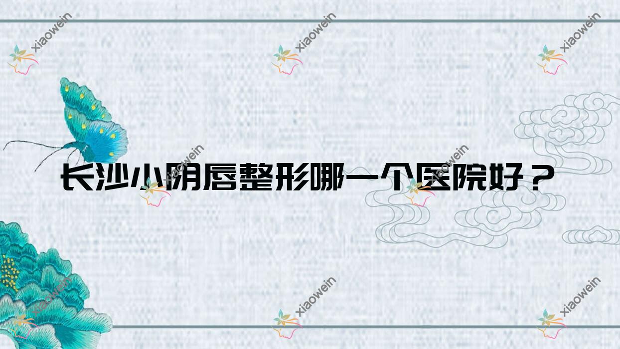长沙小阴唇整形哪一个医院好？2023排行:熙慕臻颜|美漾美学|美沃美尔等入围！附收费表