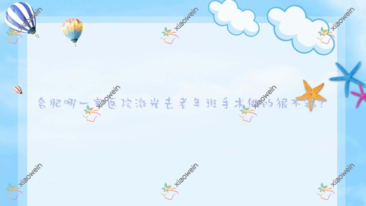 合肥哪一家医院激光去老年斑手术做的很不错？全新合肥激光去老年斑排行TOP10医院更新