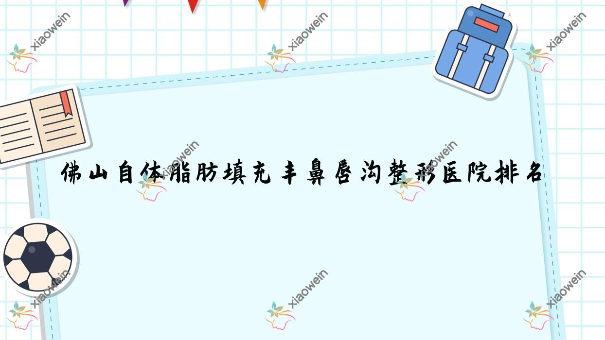 佛山自体脂肪填充丰鼻唇沟好的医院排名:自体脂肪填充丰鼻唇沟好的正规医院除了南海微雨还有这10家