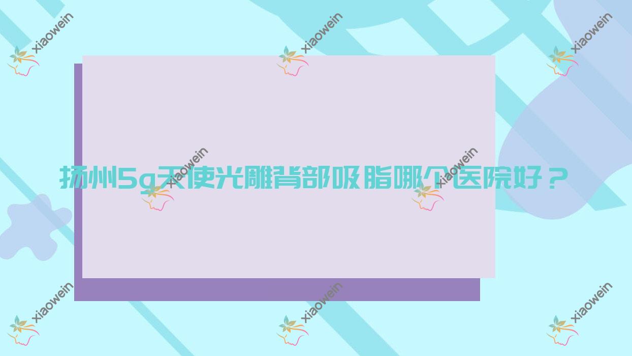 扬州5g天使光雕背部吸脂哪个医院好？高邮艾菲斯/蝶畔/卓艾可等这十家技术好