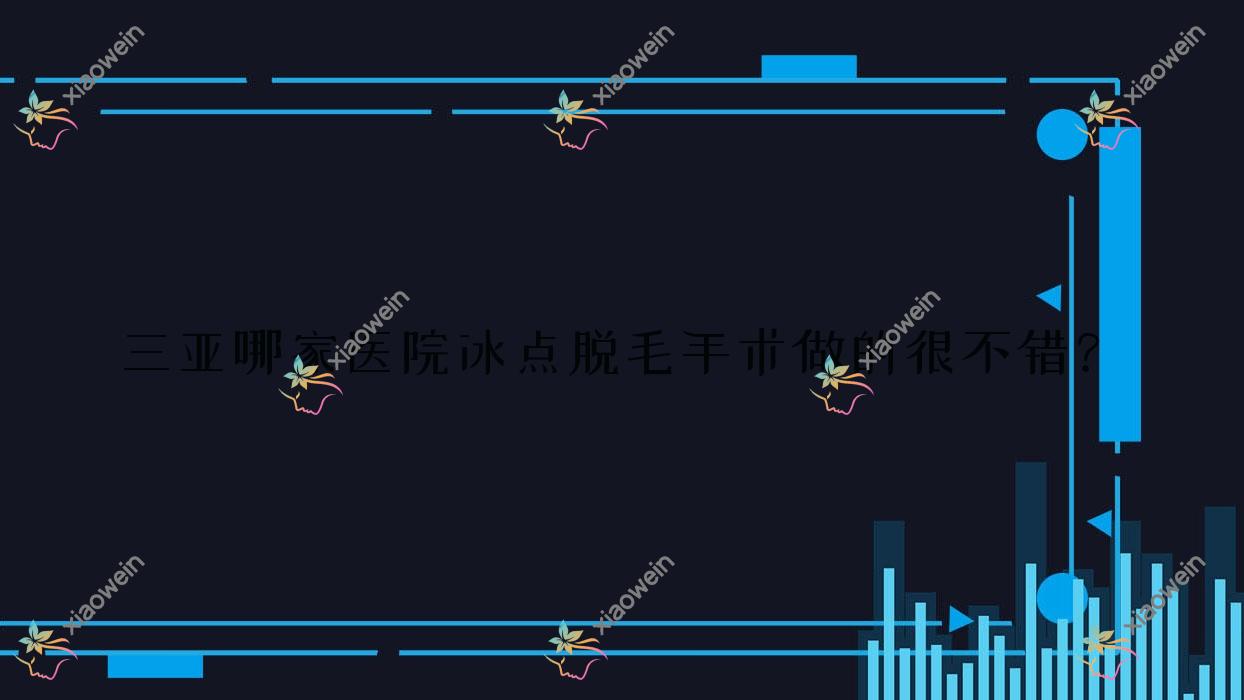 三亚哪家医院冰点脱毛手术做的很不错？新版三亚冰点脱毛排名榜单TOP十医院揭晓