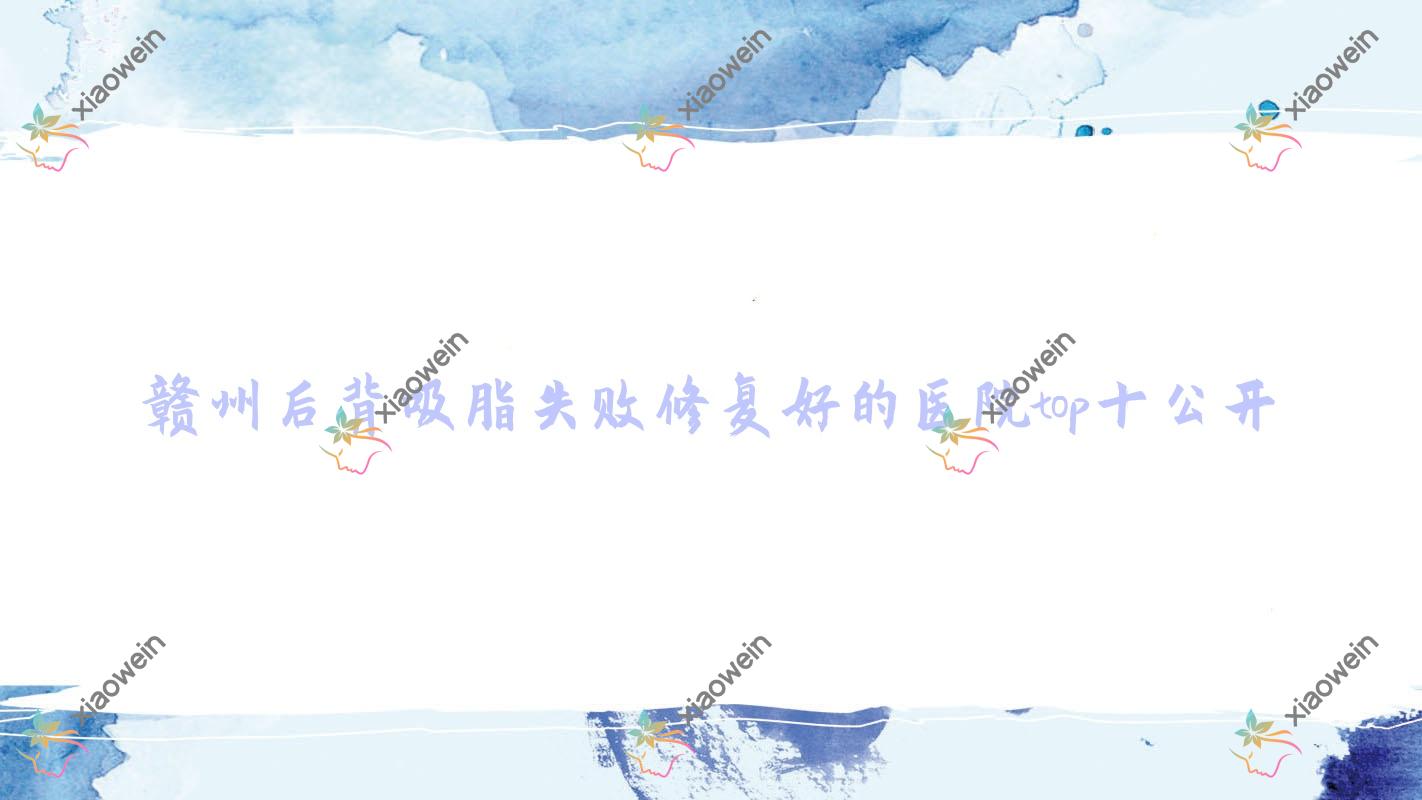 赣州后背吸脂失败修复好的医院top十公开:凤栖|肤斗士专科医院美容科|瑞金亚韩等有有名医生