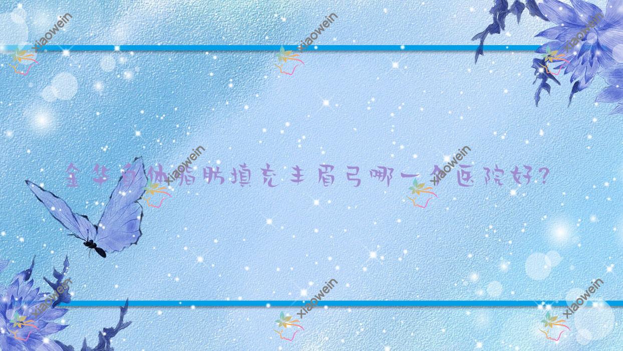 金华自体脂肪填充丰眉弓哪一个医院好？东阳温嫡/永康陈珺怡/浦江澳玛等这十家技术强