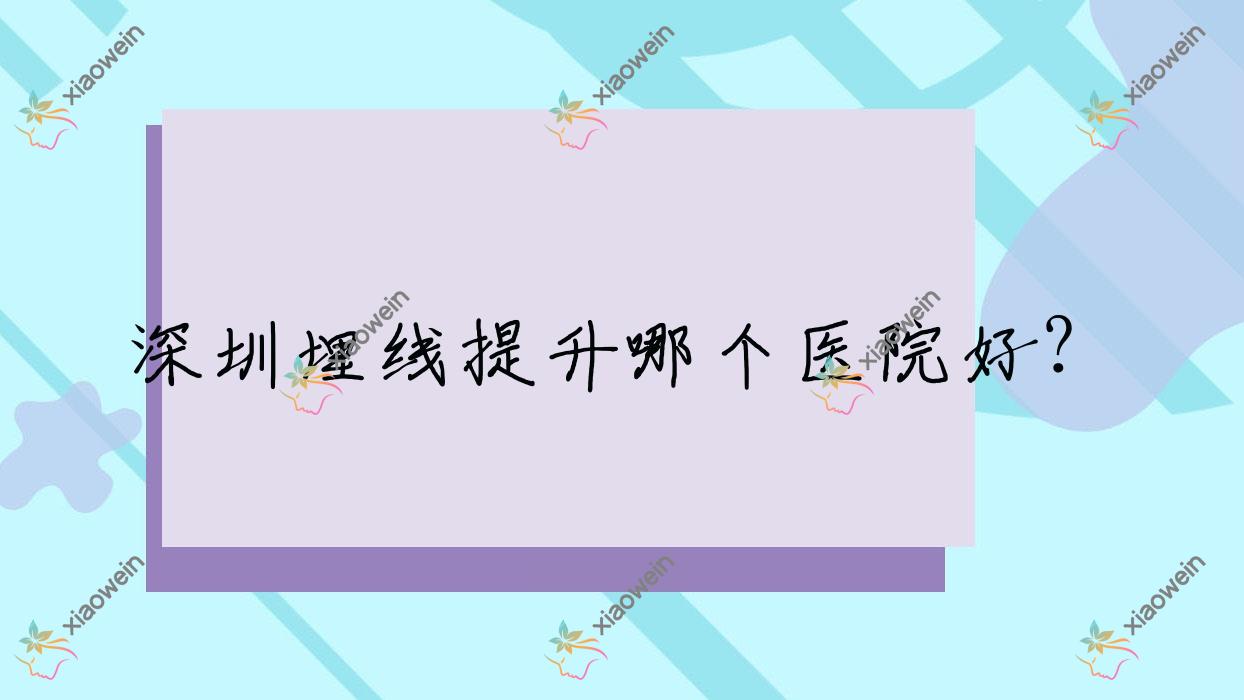 深圳埋线提升哪个医院好？生命之花至尊|悦己悦心医院|美学大夫等这十家技术很好