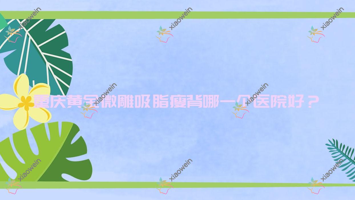 重庆黄金微雕吸脂瘦背哪一个医院好？2023排名:美景/莱美/酉阳梦想米格等上榜！附价目表