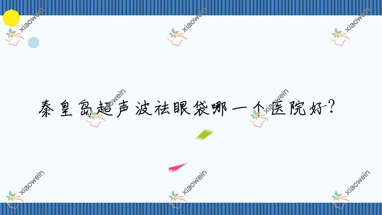 秦皇岛超声波祛眼袋哪一个医院好？特选10家当地实力很高的整形机构