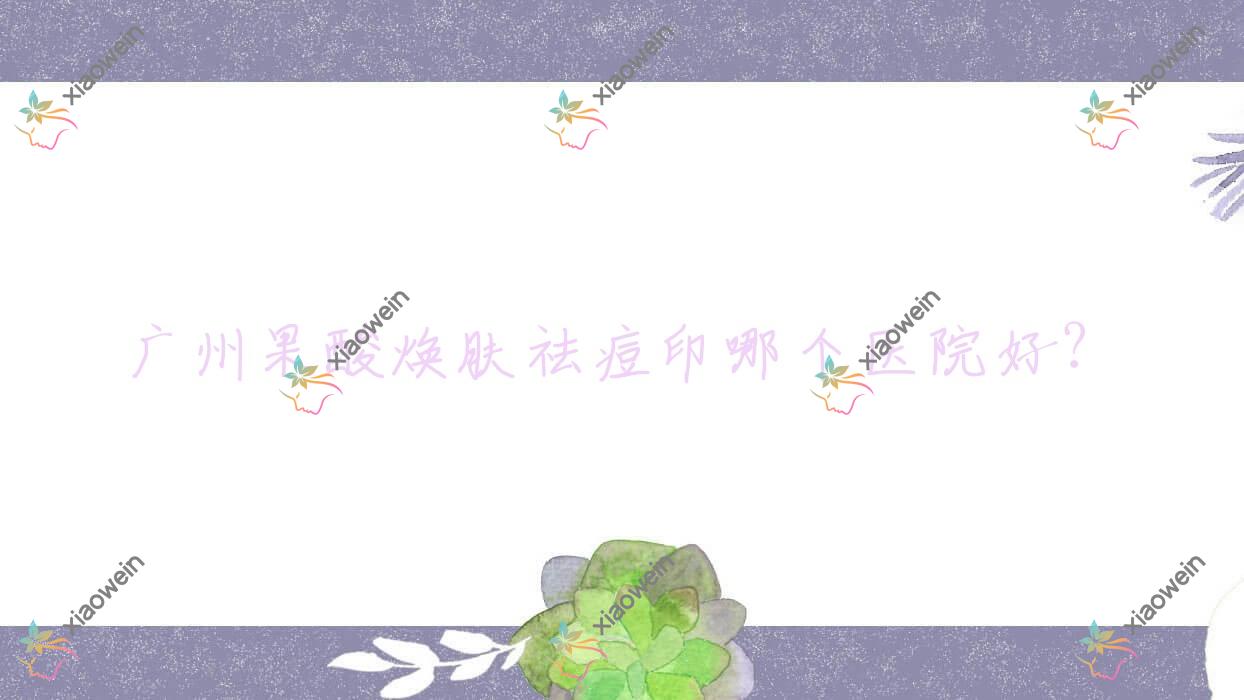 广州果酸焕肤祛痘印哪个医院好？硬实力口碑相对比:赛尔|古汀|方明武等十家