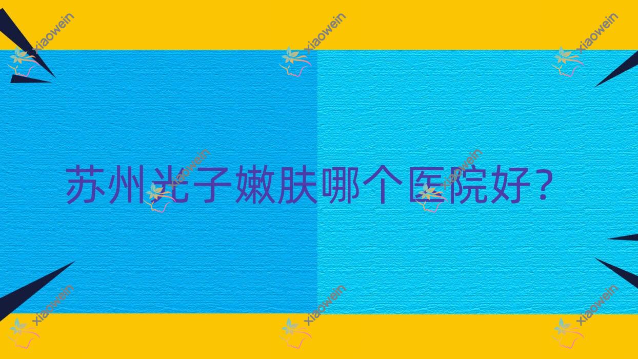 苏州光子嫩肤哪个医院好？肤康皮肤病医院美容科、万人迷、昆山星范等这十家技术强