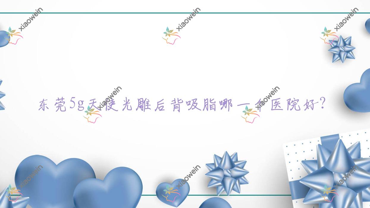 东莞5g天使光雕后背吸脂哪一个医院好？紫芯、环球美天万享、伊嘉等这十家技术好