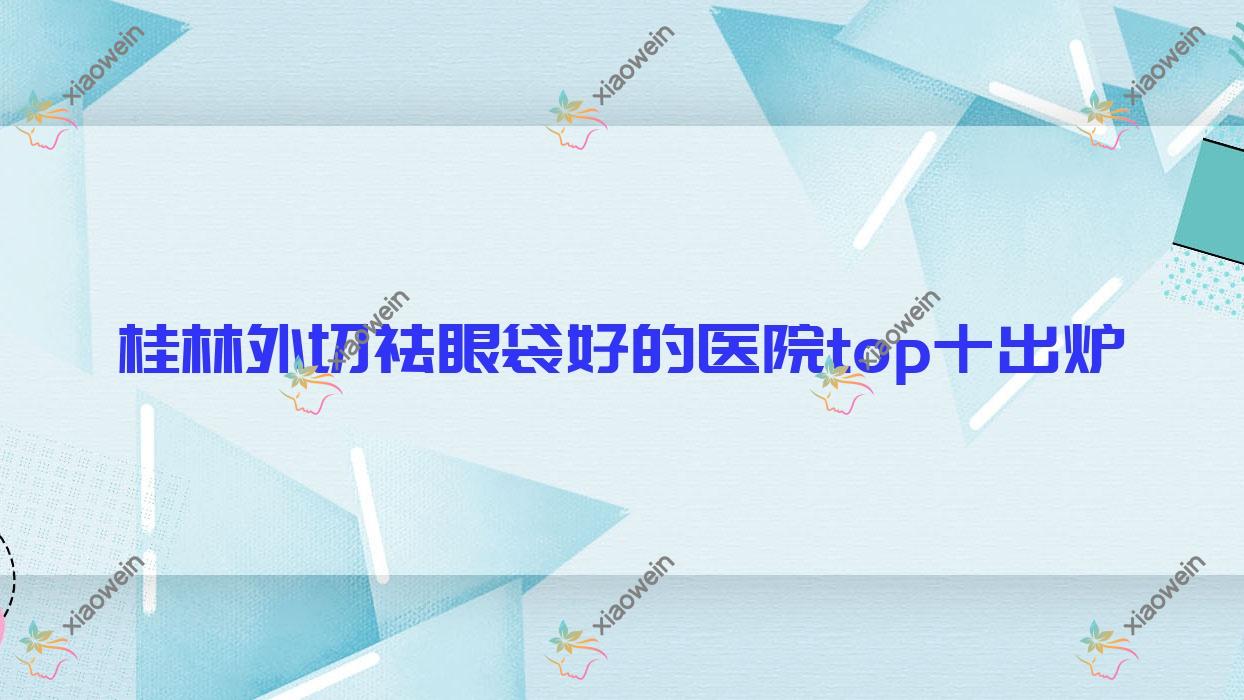 桂林外切祛眼袋好的医院top十出炉:郭云涛/蒲公英/广西容嫣医院等有名气大医生