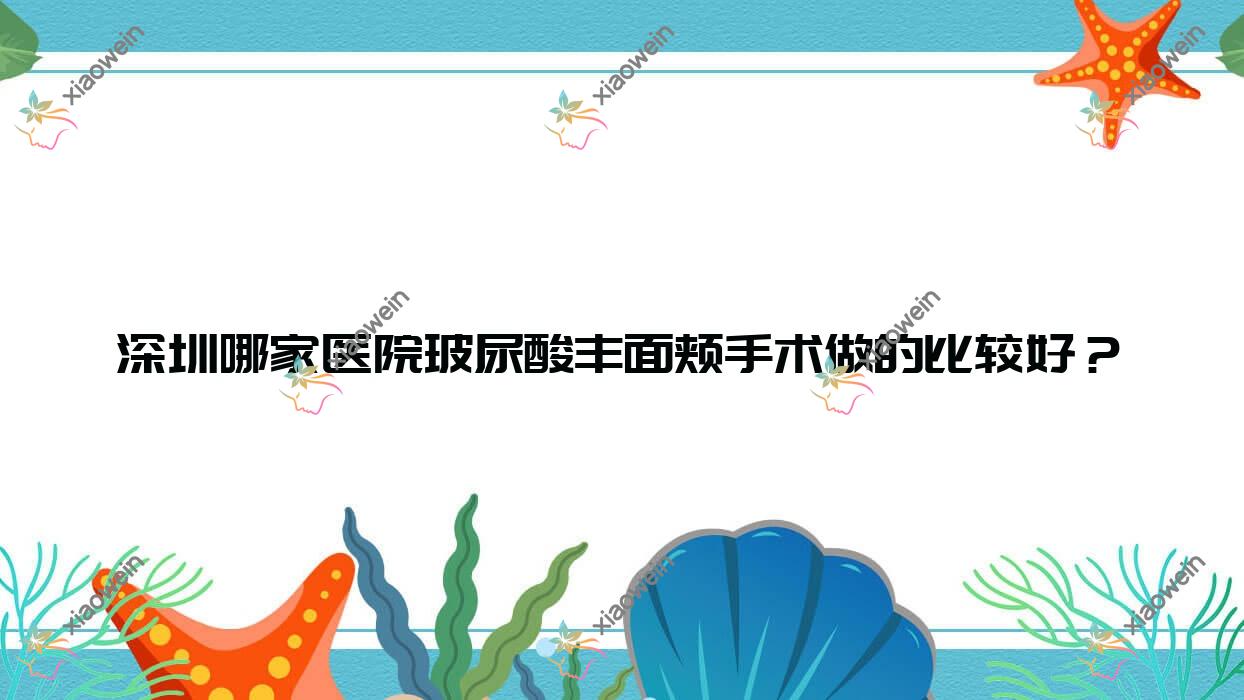 深圳哪家医院玻尿酸丰面颊手术做的比较好？新版深圳玻尿酸丰面颊排名榜单TOP十医院更新