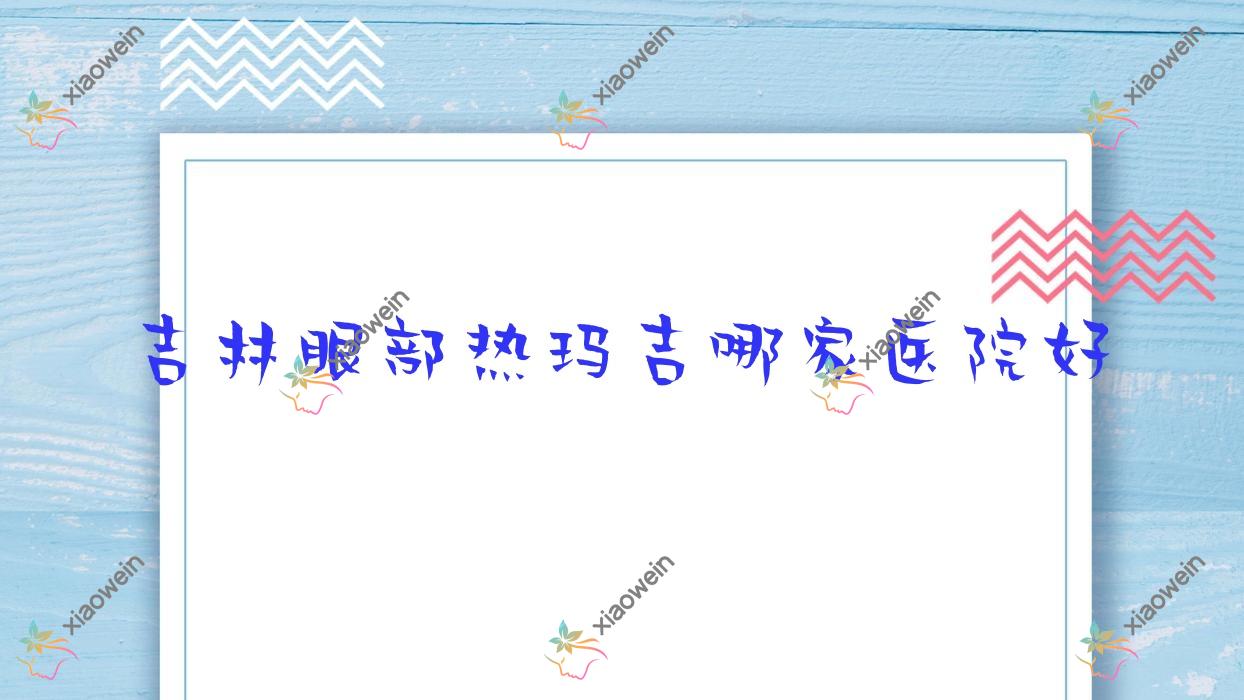 吉林眼部热玛吉哪家医院好？整形医院、口碑测评收费收费表一览！