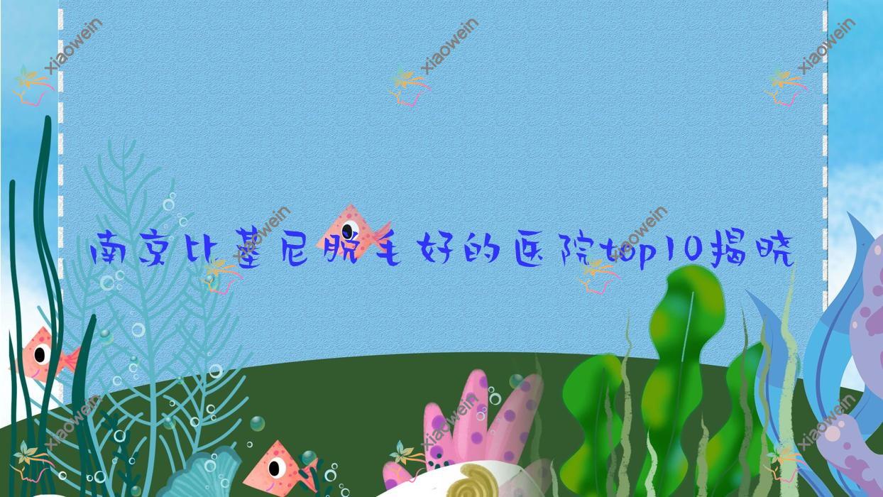 南京比基尼脱毛好的医院top10揭晓:柠檬|婧熙妍|艺颜等有出名医生
