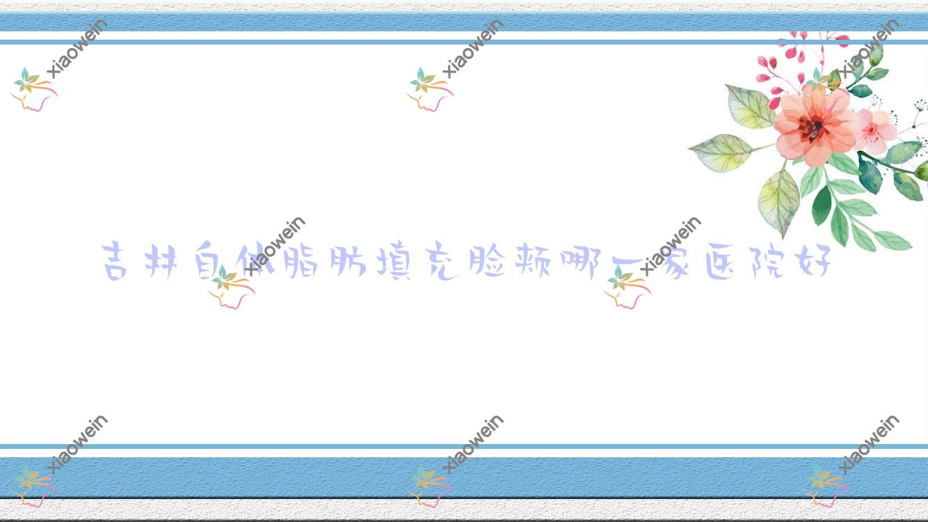 吉林自体脂肪填充脸颊哪一家医院好？整形医院、口碑评测收费价格表预览！