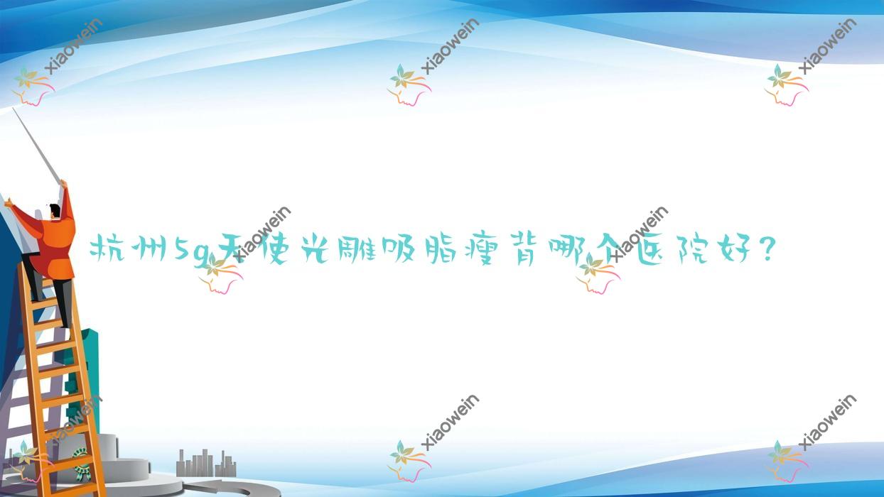 杭州5g天使光雕吸脂瘦背哪个医院好？淳安凰后|静港|鑫昕薇等这10家技术好