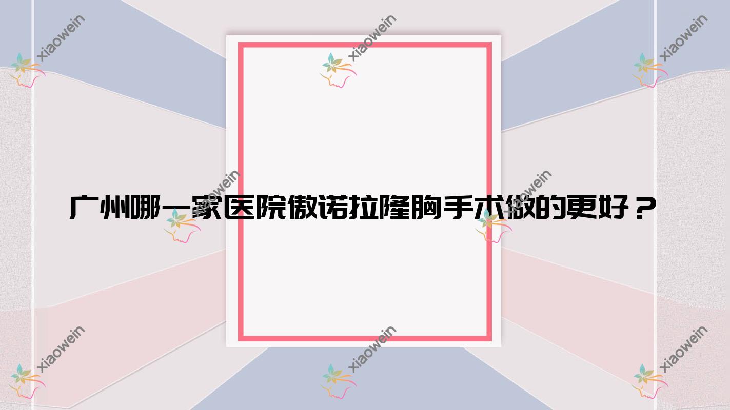 广州哪一家医院傲诺拉隆胸手术做的更好？新版广州傲诺拉隆胸排行TOP十医院更新