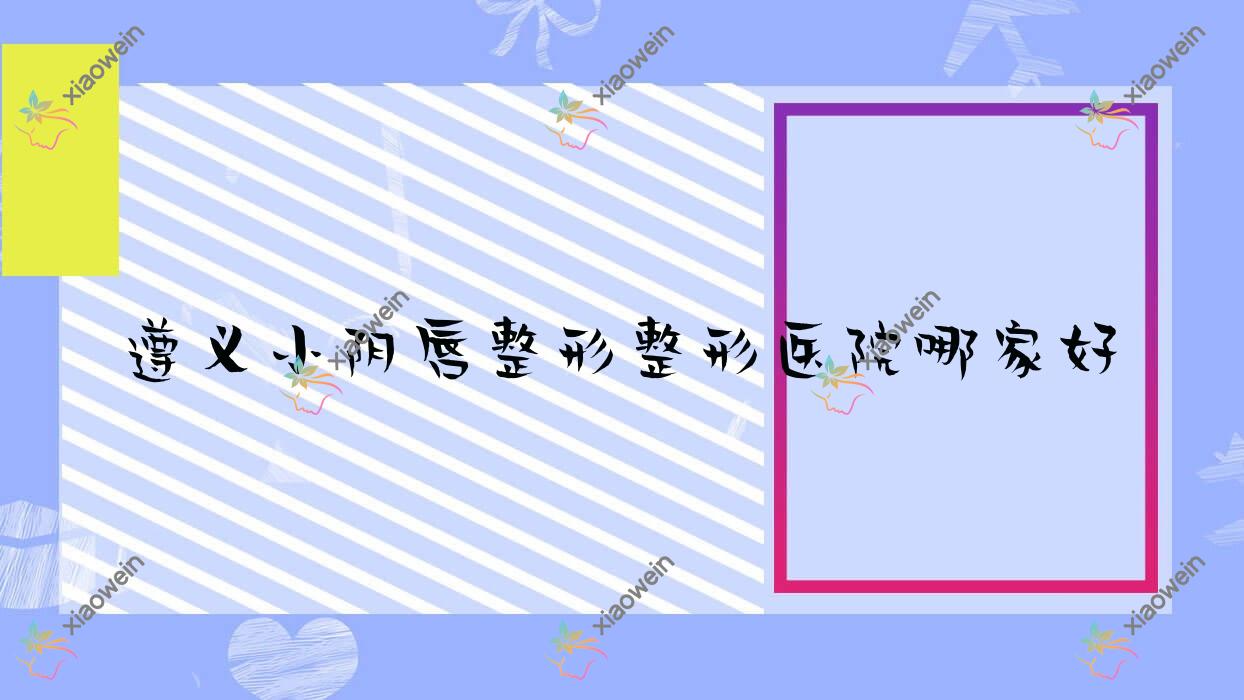 遵义小阴唇整形整形医院哪家好？遵义处女膜修复建议仁怀米娅、悦颜