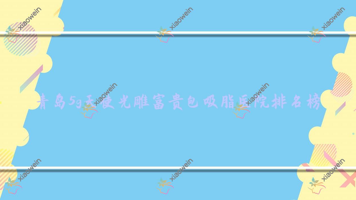 青岛5g天使光雕富贵包吸脂医院排名榜价格表预览！公办、私立都有