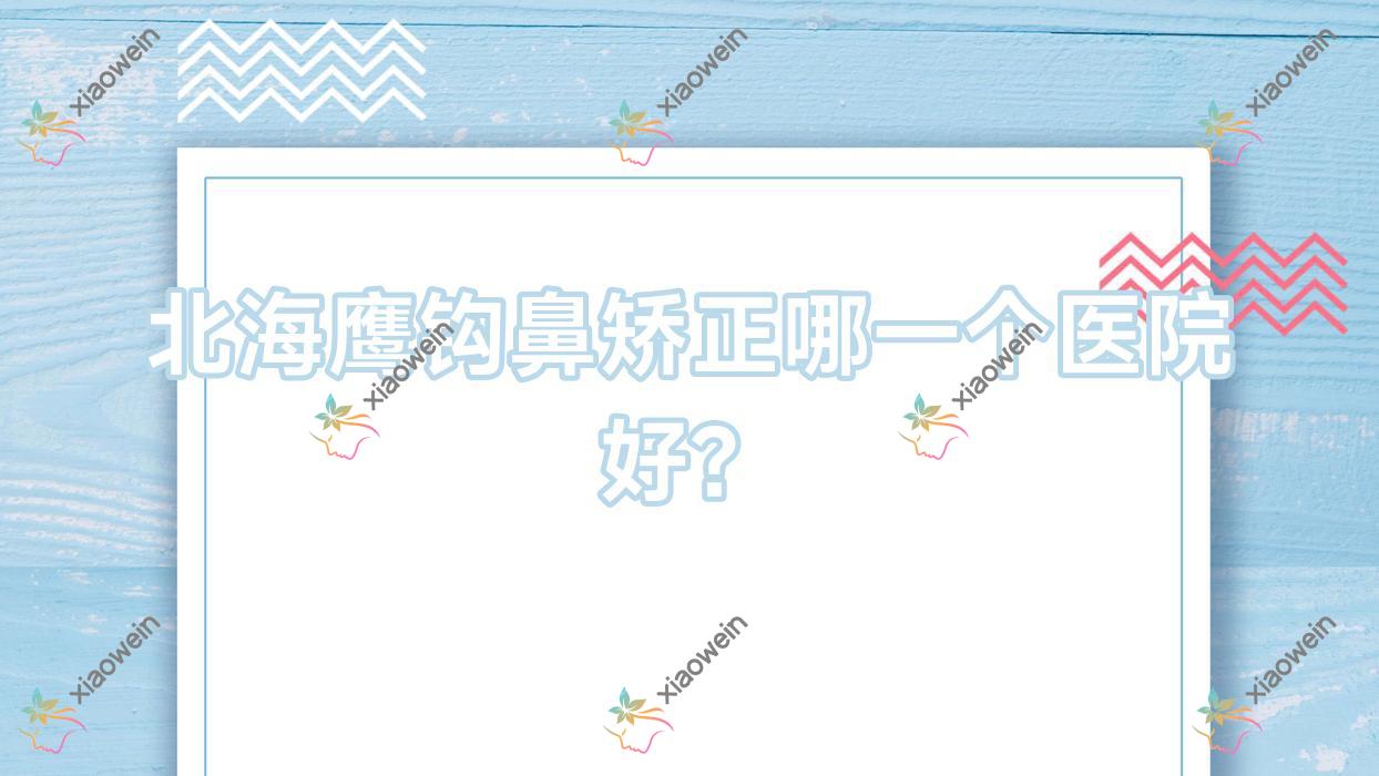 北海鹰钩鼻矫正哪一个医院好？2023排行榜:伊美姬/熠美/雪雯等上榜！附价目表