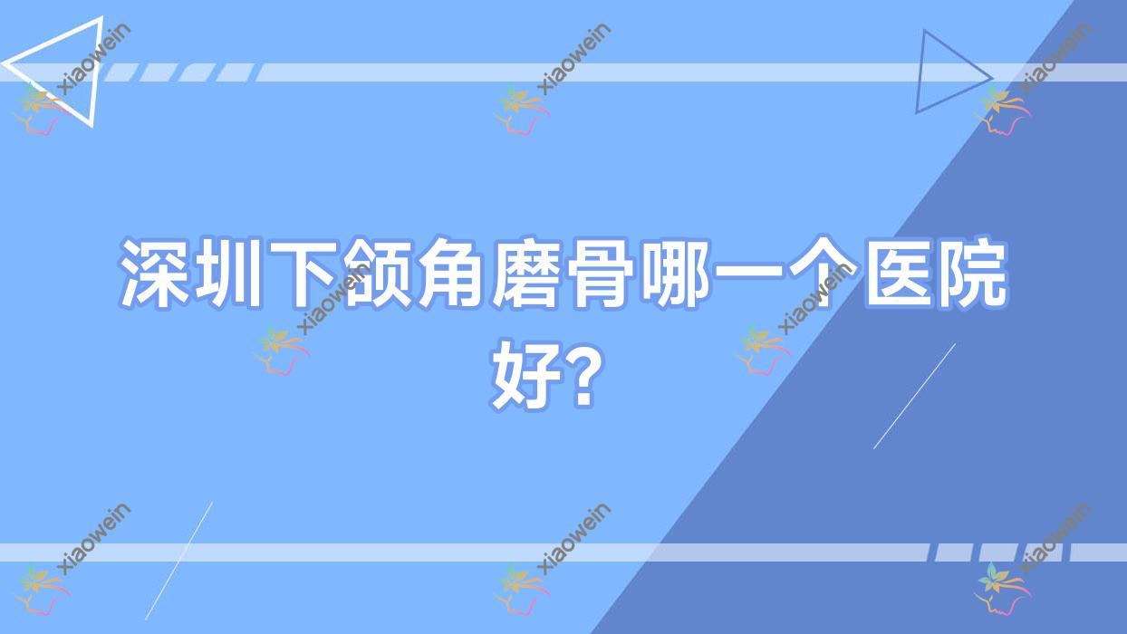 深圳下颌角磨骨哪一个医院好？甄选十家本地技术力很高的整形机构