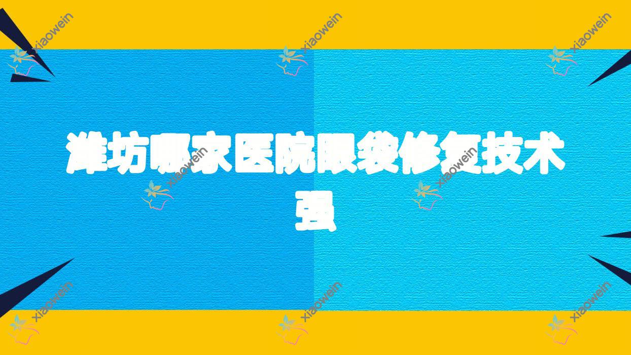潍坊哪家医院眼袋修复技术强？精挑10家热门医院,附医院介绍