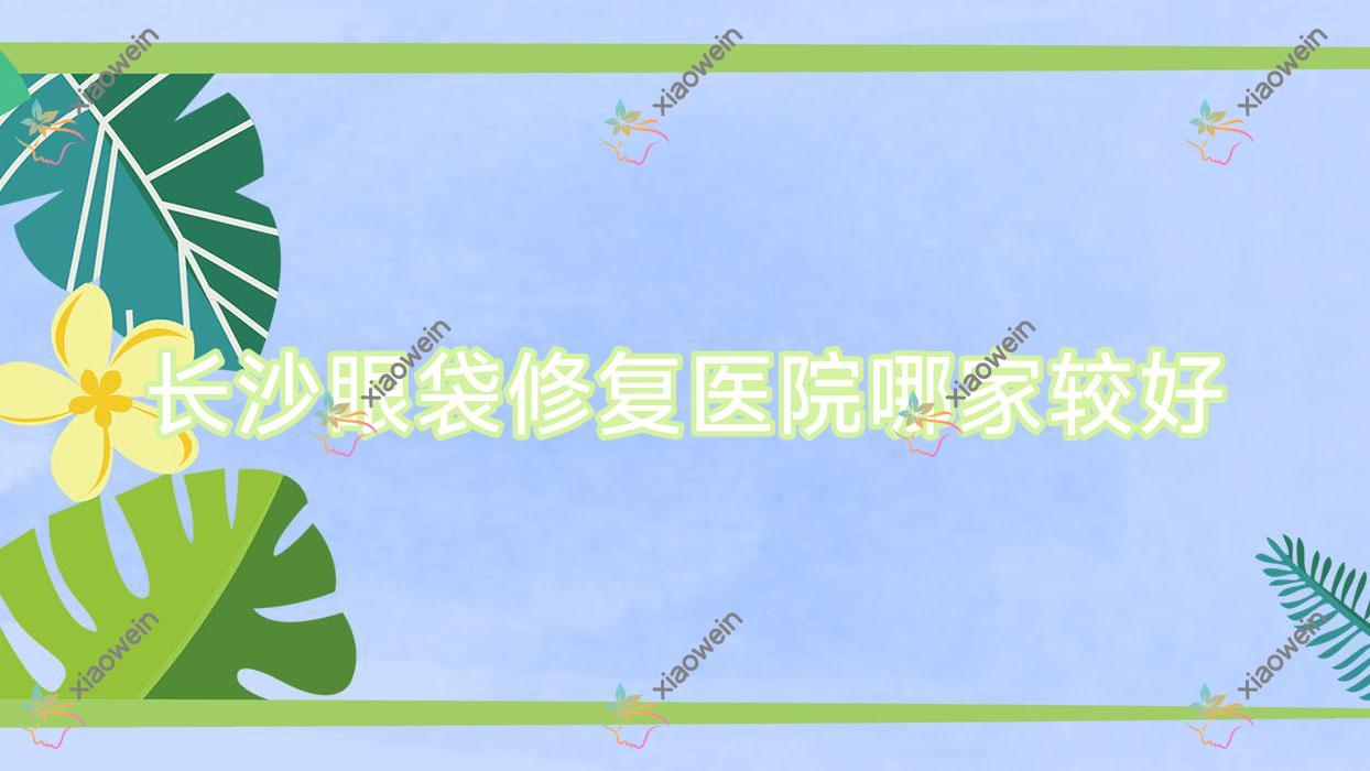 长沙眼袋修复医院哪家较好？做激光祛眼袋/外切去眼袋的医院有这十家