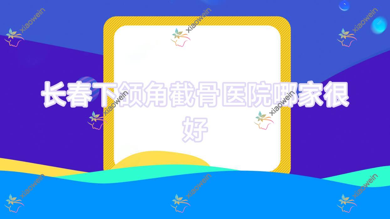 长春下颌角截骨医院哪家很好？做磨骨/颌骨不对称矫正的医院有这10家